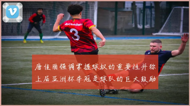 唐佳丽强调掌握球权的重要性并称上届亚洲杯夺冠是球队的巨大鼓励