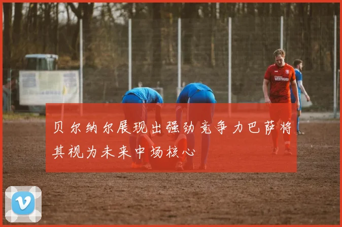 贝尔纳尔展现出强劲竞争力巴萨将其视为未来中场核心