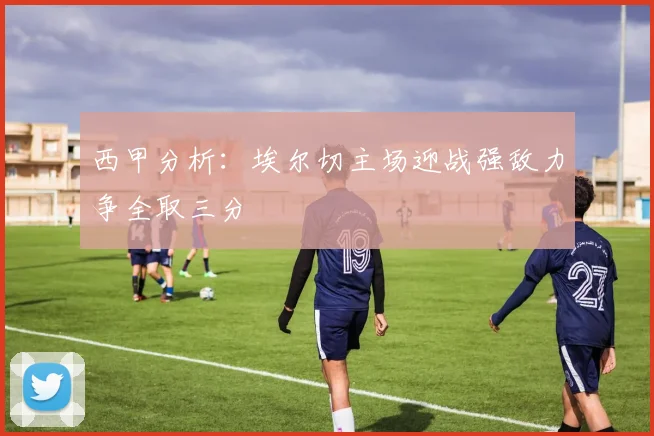 西甲分析：埃尔切主场迎战强敌力争全取三分