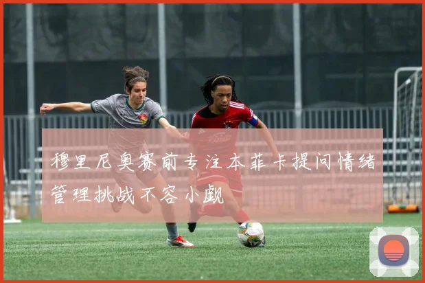 穆里尼奥赛前专注本菲卡提问情绪管理挑战不容小觑