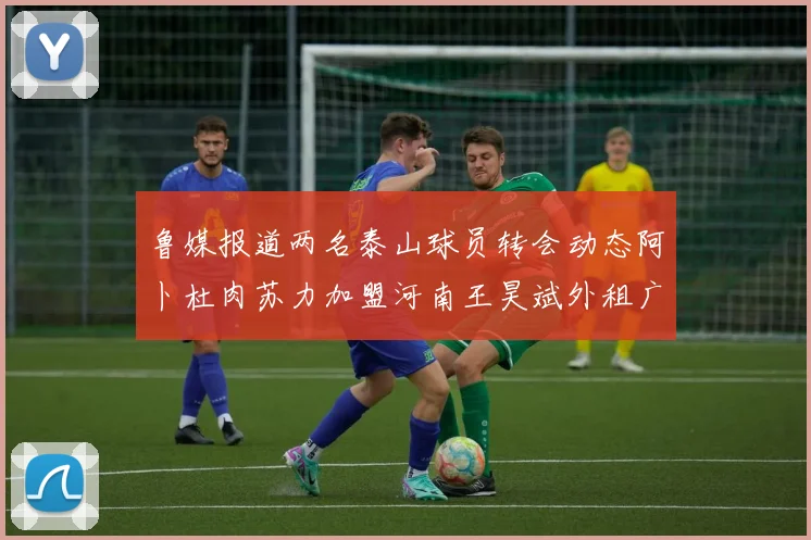 鲁媒报道两名泰山球员转会动态阿卜杜肉苏力加盟河南王昊斌外租广州豹