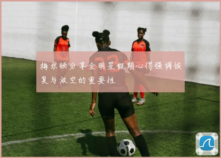梅尔顿分享全明星假期心得强调恢复与放空的重要性