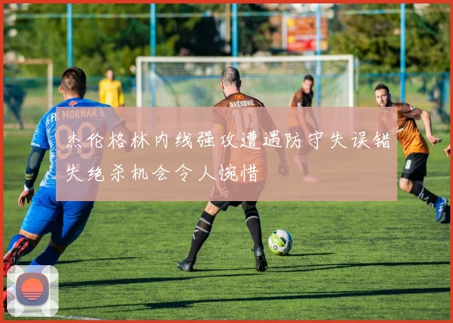 杰伦格林内线强攻遭遇防守失误错失绝杀机会令人惋惜