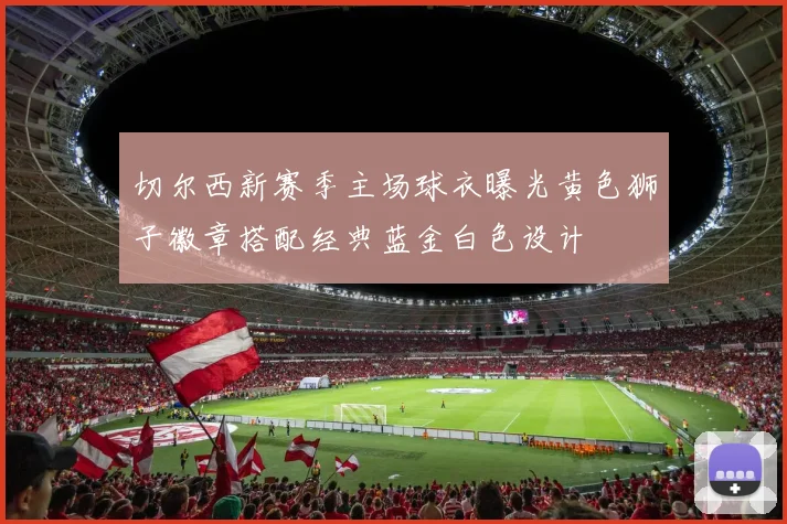 切尔西新赛季主场球衣曝光黄色狮子徽章搭配经典蓝金白色设计
