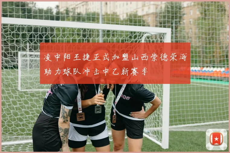 凌中阳王捷正式加盟山西崇德荣海助力球队冲击中乙新赛季