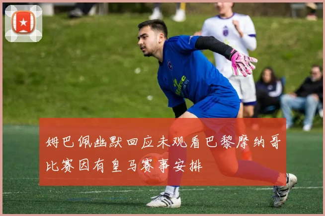 姆巴佩幽默回应未观看巴黎摩纳哥比赛因有皇马赛事安排