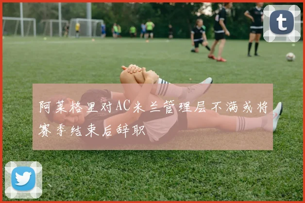 阿莱格里对AC米兰管理层不满或将赛季结束后辞职