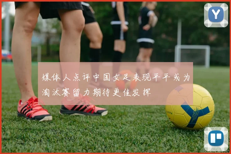 媒体人点评中国女足表现平平或为淘汰赛留力期待更佳发挥