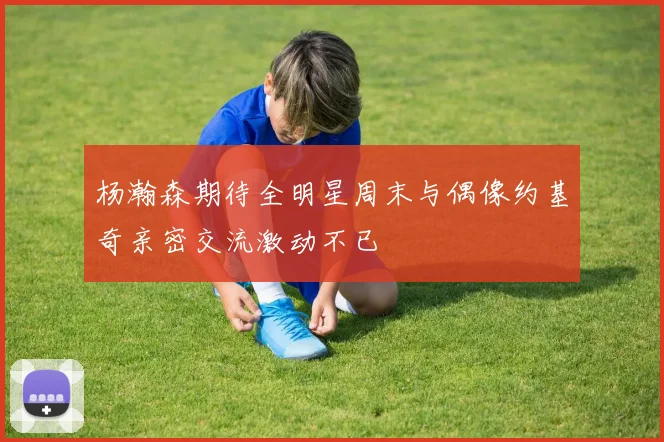 杨瀚森期待全明星周末与偶像约基奇亲密交流激动不已
